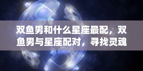 双鱼男最配的星座伴侣,探索灵魂共鸣的星座之旅