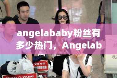 Angelababy粉丝影响力与热门话题深度探析,粉丝数量与话题热度探究