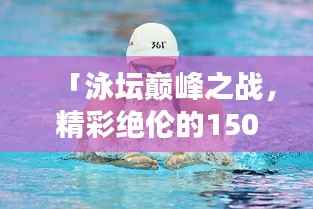 「泳坛巅峰之战,精彩绝伦的1500米自由泳比赛实录」