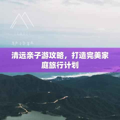 清远亲子游攻略,打造完美家庭旅行计划
