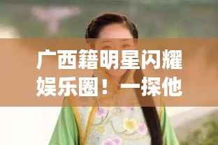 广西籍明星闪耀娱乐圈!一探他们的星路历程