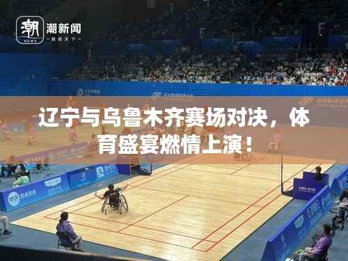 辽宁与乌鲁木齐赛场对决,体育盛宴燃情上演!