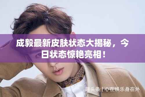 成毅最新皮肤状态大揭秘,今日状态惊艳亮相!